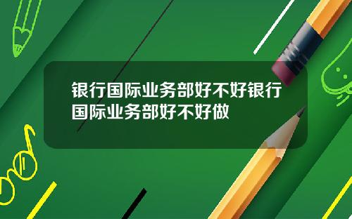 银行国际业务部好不好银行国际业务部好不好做