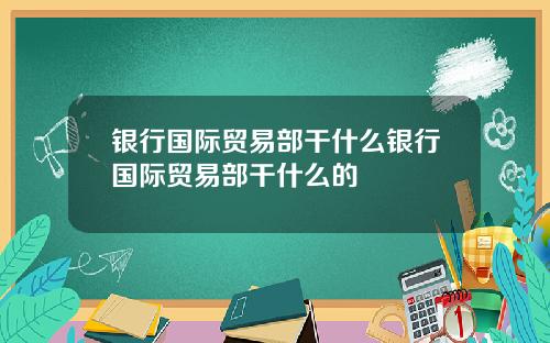 银行国际贸易部干什么银行国际贸易部干什么的