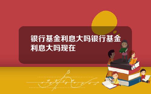银行基金利息大吗银行基金利息大吗现在