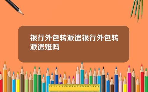 银行外包转派遣银行外包转派遣难吗