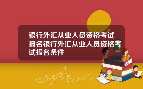 银行外汇从业人员资格考试报名银行外汇从业人员资格考试报名条件