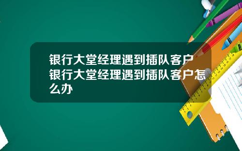 银行大堂经理遇到插队客户银行大堂经理遇到插队客户怎么办