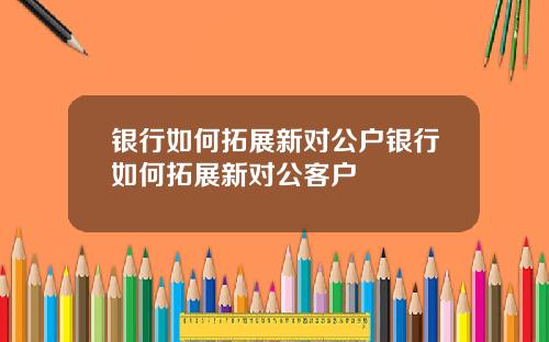 银行如何拓展新对公户银行如何拓展新对公客户