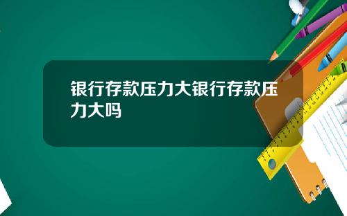 银行存款压力大银行存款压力大吗