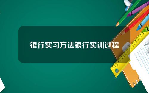 银行实习方法银行实训过程