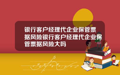 银行客户经理代企业保管票据风险银行客户经理代企业保管票据风险大吗