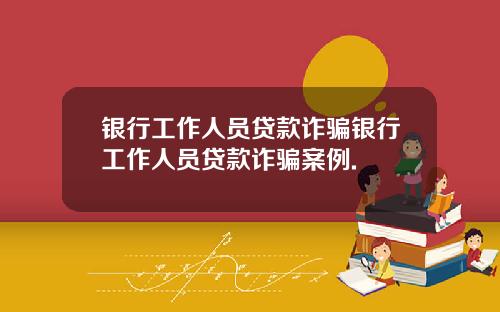 银行工作人员贷款诈骗银行工作人员贷款诈骗案例.