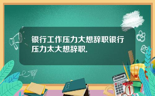 银行工作压力大想辞职银行压力太大想辞职.