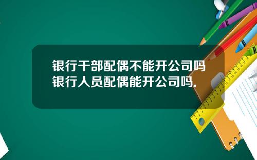 银行干部配偶不能开公司吗银行人员配偶能开公司吗.