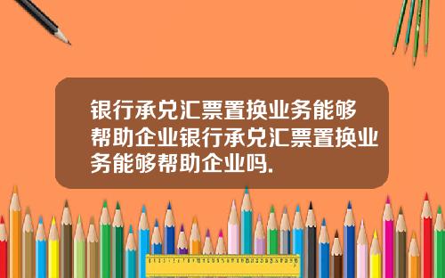 银行承兑汇票置换业务能够帮助企业银行承兑汇票置换业务能够帮助企业吗.