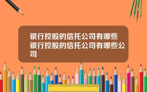 银行控股的信托公司有哪些银行控股的信托公司有哪些公司