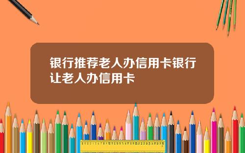 银行推荐老人办信用卡银行让老人办信用卡
