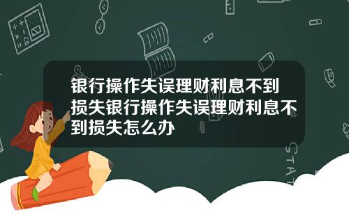银行操作失误理财利息不到损失银行操作失误理财利息不到损失怎么办
