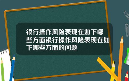 银行操作风险表现在如下哪些方面银行操作风险表现在如下哪些方面的问题