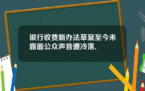 银行收费新办法草案至今未露面公众声音遭冷落.