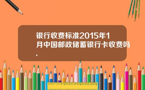 银行收费标准2015年1月中国邮政储蓄银行卡收费吗.