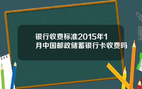 银行收费标准2015年1月中国邮政储蓄银行卡收费吗