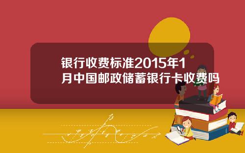 银行收费标准2015年1月中国邮政储蓄银行卡收费吗