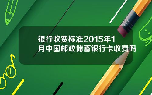 银行收费标准2015年1月中国邮政储蓄银行卡收费吗