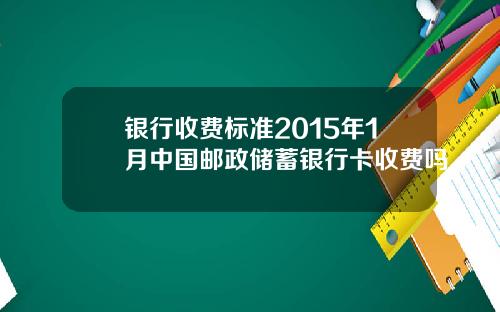 银行收费标准2015年1月中国邮政储蓄银行卡收费吗