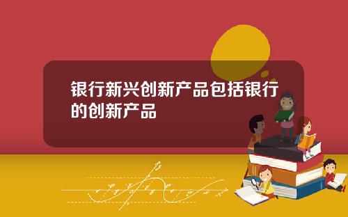 银行新兴创新产品包括银行的创新产品