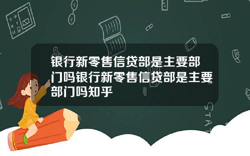 银行新零售信贷部是主要部门吗银行新零售信贷部是主要部门吗知乎