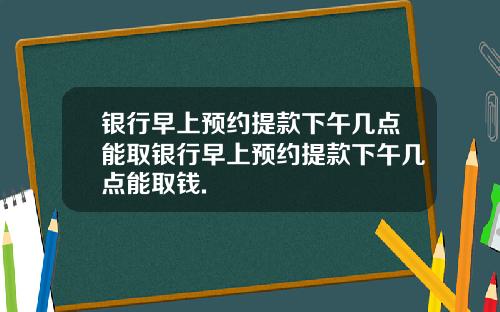 银行早上预约提款下午几点能取银行早上预约提款下午几点能取钱.