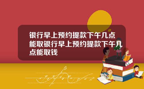 银行早上预约提款下午几点能取银行早上预约提款下午几点能取钱