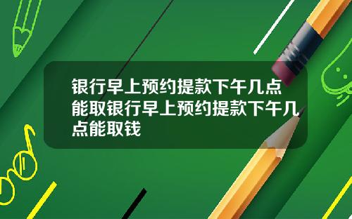 银行早上预约提款下午几点能取银行早上预约提款下午几点能取钱