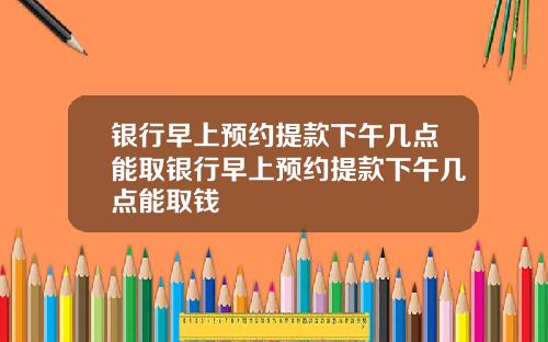 银行早上预约提款下午几点能取银行早上预约提款下午几点能取钱