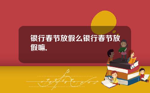 银行春节放假么银行春节放假嘛.