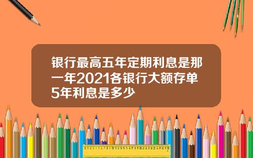 银行最高五年定期利息是那一年2021各银行大额存单5年利息是多少
