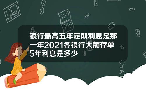 银行最高五年定期利息是那一年2021各银行大额存单5年利息是多少