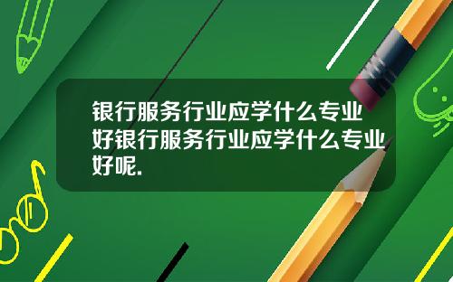银行服务行业应学什么专业好银行服务行业应学什么专业好呢.