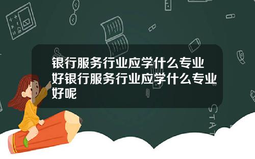 银行服务行业应学什么专业好银行服务行业应学什么专业好呢