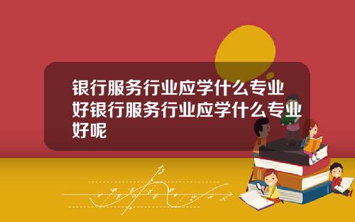 银行服务行业应学什么专业好银行服务行业应学什么专业好呢
