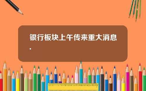 银行板块上午传来重大消息.