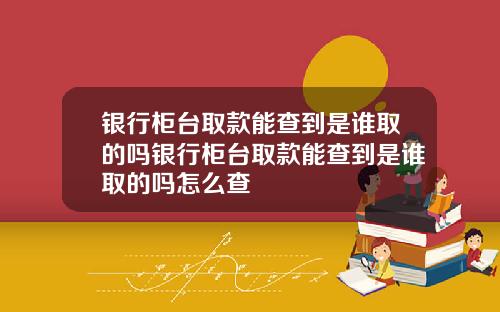 银行柜台取款能查到是谁取的吗银行柜台取款能查到是谁取的吗怎么查