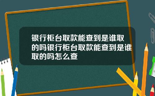 银行柜台取款能查到是谁取的吗银行柜台取款能查到是谁取的吗怎么查