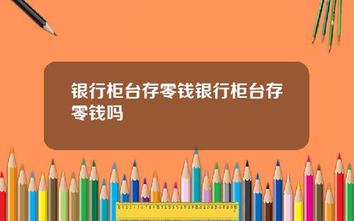 银行柜台存零钱银行柜台存零钱吗