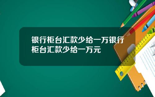 银行柜台汇款少给一万银行柜台汇款少给一万元