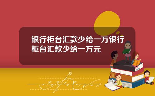 银行柜台汇款少给一万银行柜台汇款少给一万元