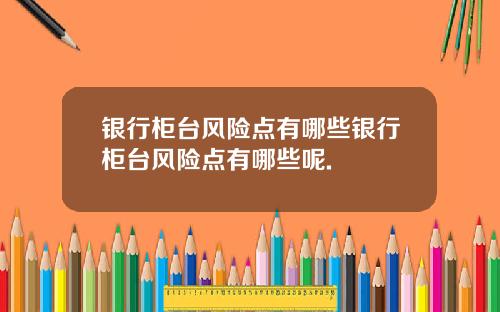 银行柜台风险点有哪些银行柜台风险点有哪些呢.