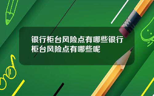 银行柜台风险点有哪些银行柜台风险点有哪些呢