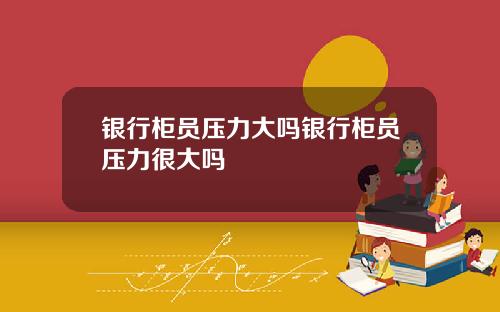 银行柜员压力大吗银行柜员压力很大吗