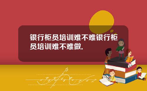 银行柜员培训难不难银行柜员培训难不难做.