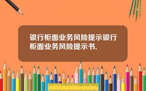 银行柜面业务风险提示银行柜面业务风险提示书.