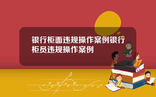 银行柜面违规操作案例银行柜员违规操作案例
