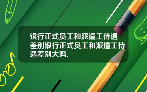银行正式员工和派遣工待遇差别银行正式员工和派遣工待遇差别大吗.