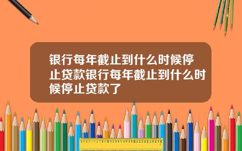 银行每年截止到什么时候停止贷款银行每年截止到什么时候停止贷款了